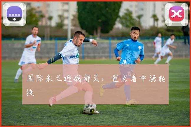 国际米兰迎战都灵，重点看中场轮换