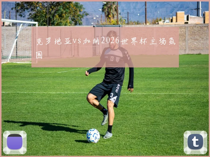 克罗地亚vs加纳2026世界杯主场氛围