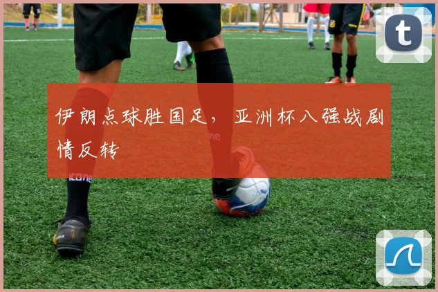 伊朗点球胜国足，亚洲杯八强战剧情反转