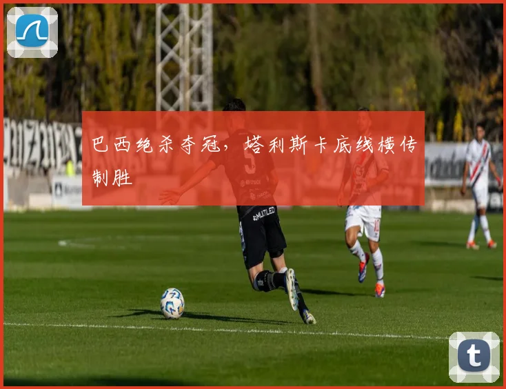 巴西绝杀夺冠,塔利斯卡底线横传制胜