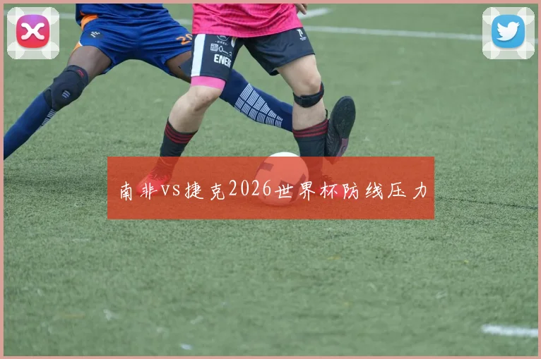 南非vs捷克2026世界杯防线压力