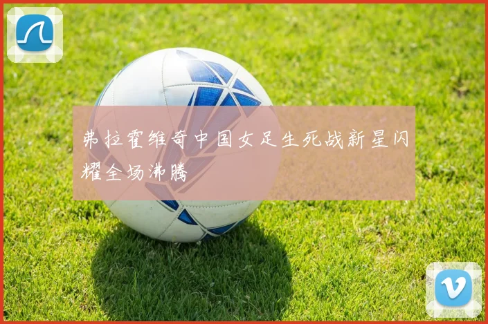 弗拉霍维奇中国女足生死战新星闪耀全场沸腾