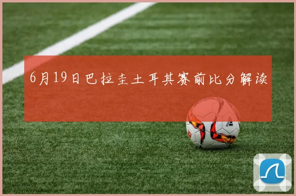 6月19日巴拉圭土耳其赛前比分解读