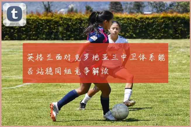 英格兰面对克罗地亚三中卫体系能否站稳同组竞争解读