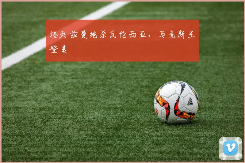 格列兹曼绝杀瓦伦西亚，马竞新王登基