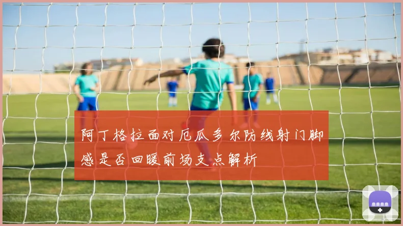 阿丁格拉面对厄瓜多尔防线射门脚感是否回暖前场支点解析