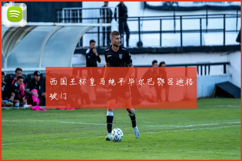 西国王杯皇马绝平毕尔巴鄂吕迪格破门