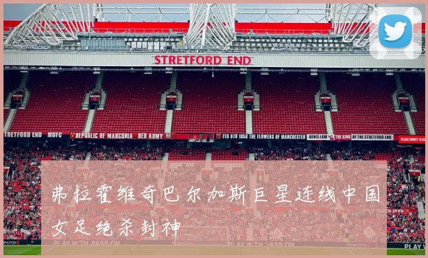 弗拉霍维奇巴尔加斯巨星连线中国女足绝杀封神