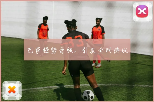 巴萨强势晋级,引发全网热议