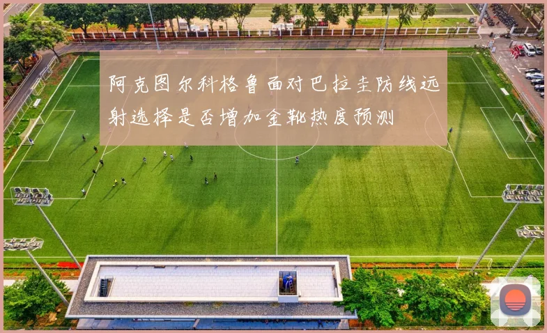 阿克图尔科格鲁面对巴拉圭防线远射选择是否增加金靴热度预测