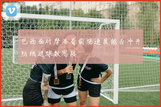 巴西面对摩洛哥前场速度能否冲开防线进球数思路