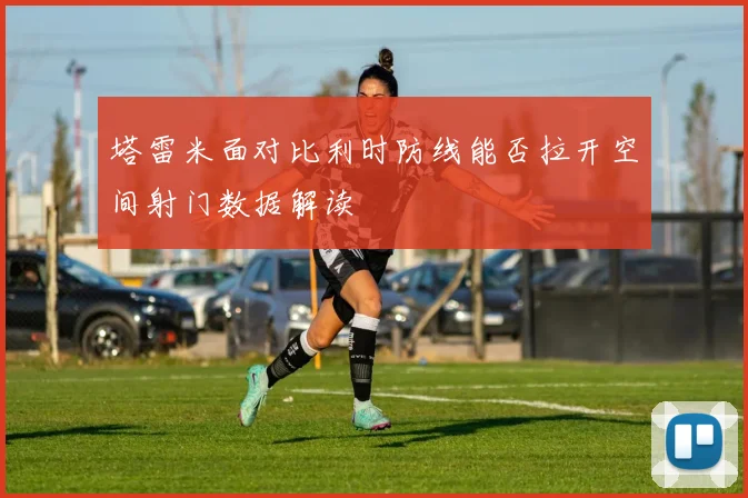 塔雷米面对比利时防线能否拉开空间射门数据解读