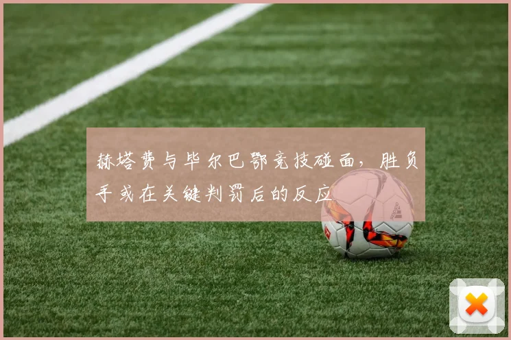 赫塔费与毕尔巴鄂竞技碰面，胜负手或在关键判罚后的反应