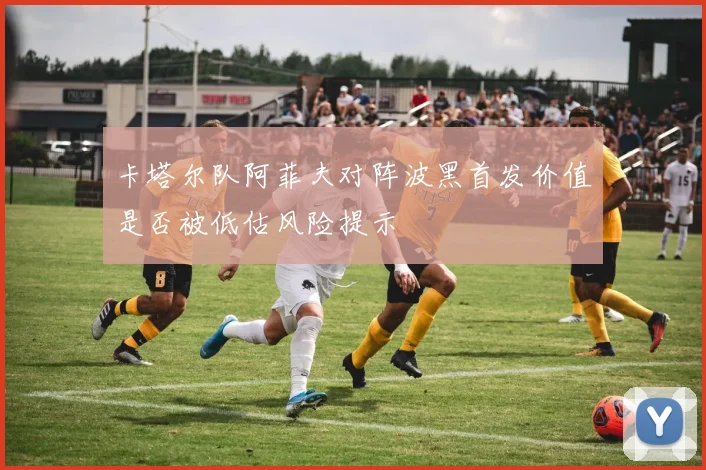 卡塔尔队阿菲夫对阵波黑首发价值是否被低估风险提示