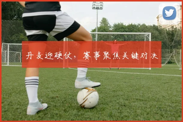 丹麦迎硬仗,赛事聚焦关键对决