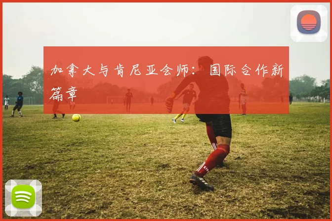 加拿大与肯尼亚会师:国际合作新篇章