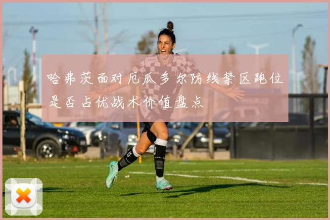 哈弗茨面对厄瓜多尔防线禁区跑位是否占优战术价值盘点