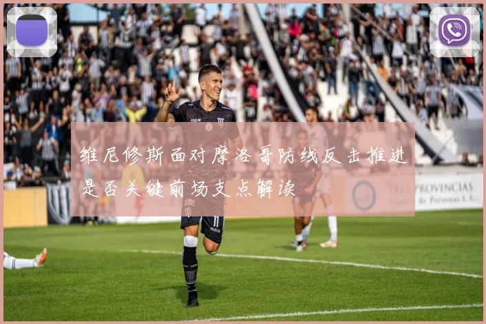 维尼修斯面对摩洛哥防线反击推进是否关键前场支点解读