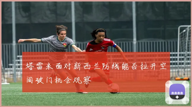 塔雷米面对新西兰防线能否拉开空间破门机会观察
