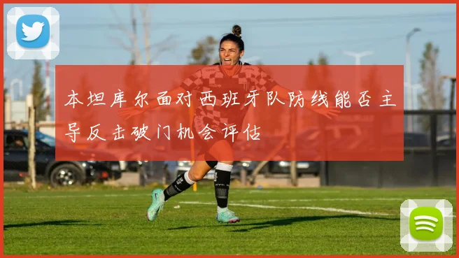 本坦库尔面对西班牙队防线能否主导反击破门机会评估