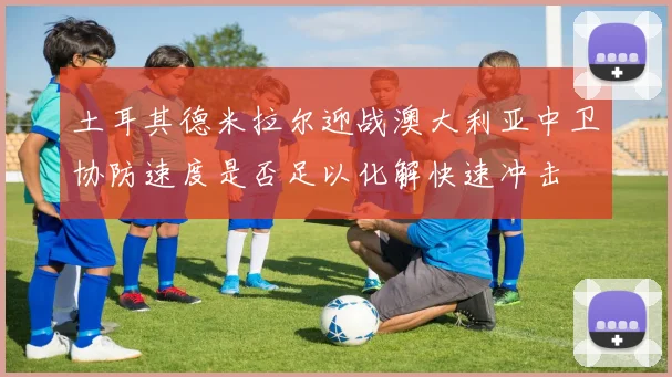 土耳其德米拉尔迎战澳大利亚中卫协防速度是否足以化解快速冲击