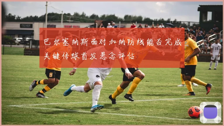 巴尔塞纳斯面对加纳防线能否完成关键传球首发悬念评估