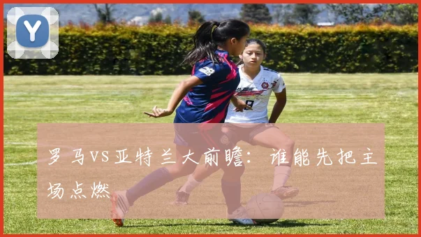 罗马vs亚特兰大前瞻：谁能先把主场点燃