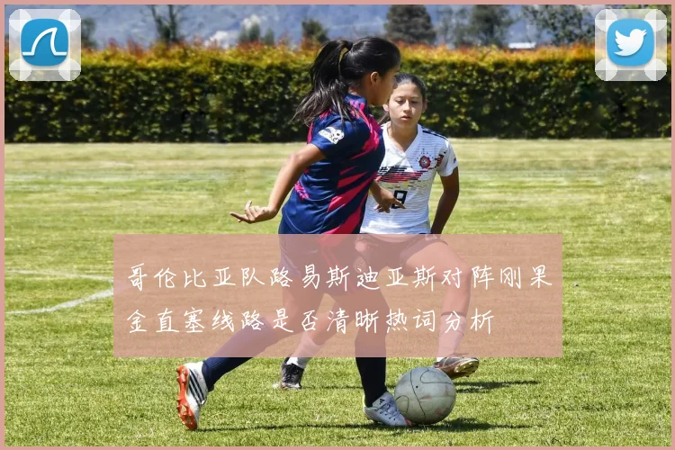 哥伦比亚队路易斯迪亚斯对阵刚果金直塞线路是否清晰热词分析