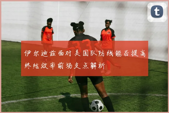 伊尔迪兹面对美国队防线能否提高终结效率前场支点解析