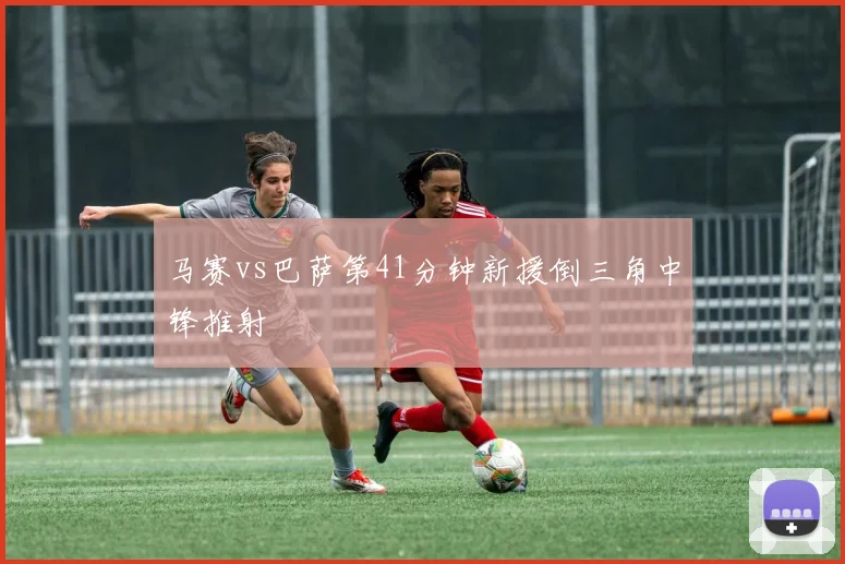 马赛vs巴萨第41分钟新援倒三角中锋推射