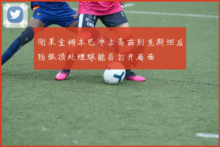 刚果金姆本巴冲击乌兹别克斯坦后防弧顶处理球能否打开局面