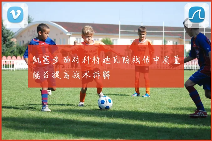 凯塞多面对科特迪瓦防线传中质量能否提高战术拆解