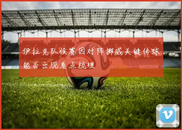 伊拉克队侯赛因对阵挪威关键传球能否出现看点梳理