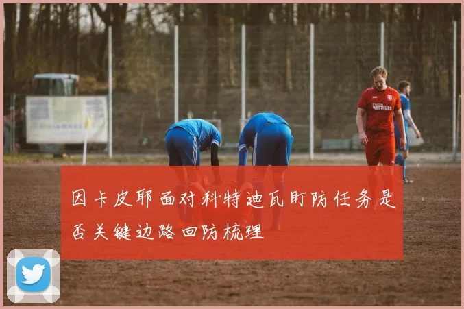 因卡皮耶面对科特迪瓦盯防任务是否关键边路回防梳理