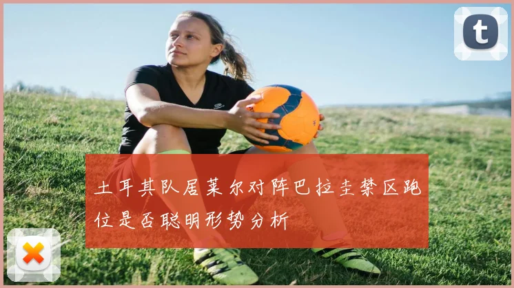 土耳其队居莱尔对阵巴拉圭禁区跑位是否聪明形势分析