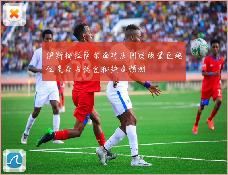 伊斯梅拉萨尔面对法国防线禁区跑位是否占优金靴热度预测