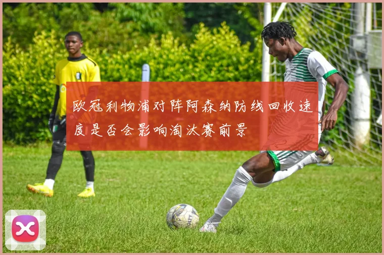 欧冠利物浦对阵阿森纳防线回收速度是否会影响淘汰赛前景