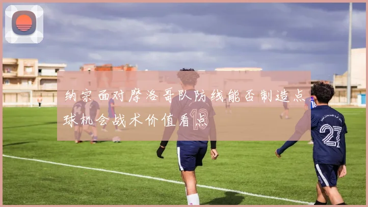 纳宗面对摩洛哥队防线能否制造点球机会战术价值看点