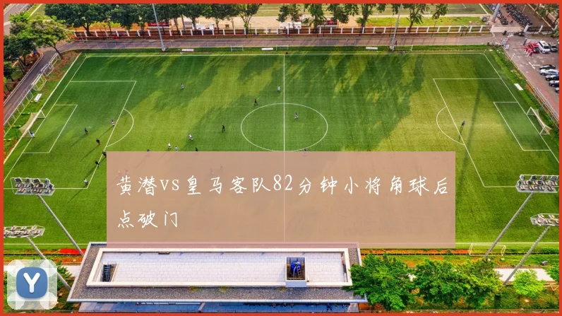 黄潜vs皇马客队82分钟小将角球后点破门