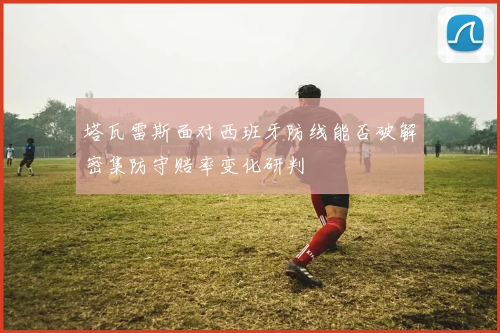 塔瓦雷斯面对西班牙防线能否破解密集防守赔率变化研判
