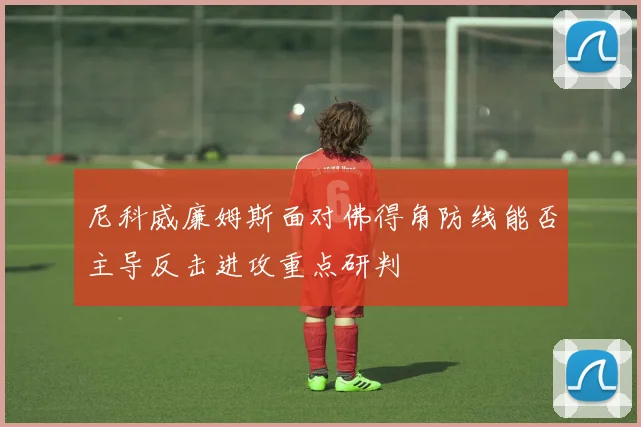 尼科威廉姆斯面对佛得角防线能否主导反击进攻重点研判