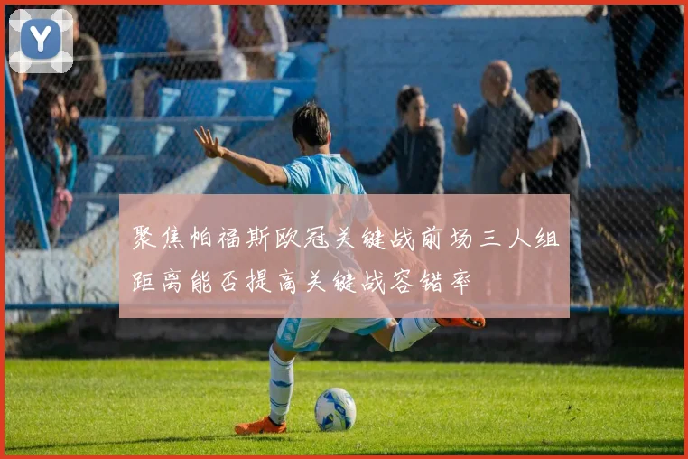 聚焦帕福斯欧冠关键战前场三人组距离能否提高关键战容错率