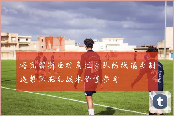 塔瓦雷斯面对乌拉圭队防线能否制造禁区混乱战术价值参考