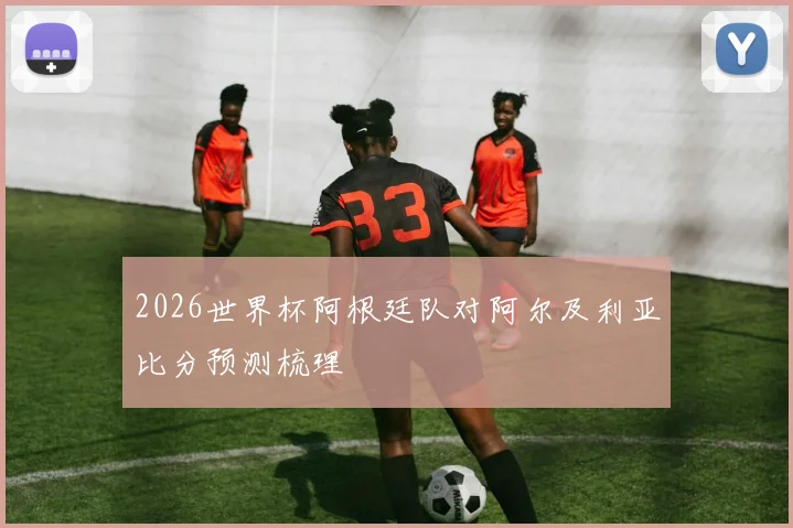 2026世界杯阿根廷队对阿尔及利亚比分预测梳理