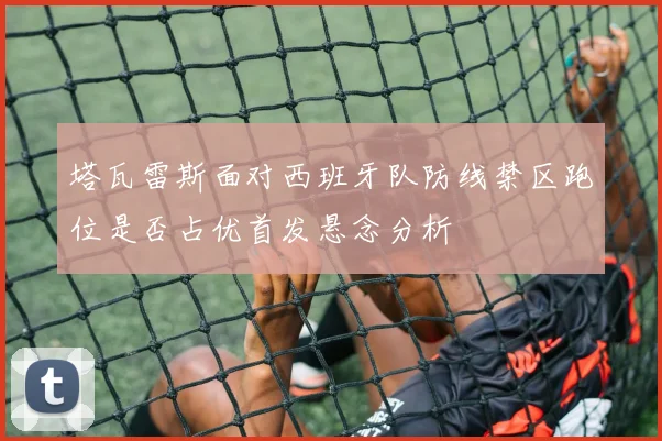 塔瓦雷斯面对西班牙队防线禁区跑位是否占优首发悬念分析