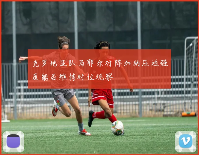 克罗地亚队马耶尔对阵加纳压迫强度能否维持对位观察