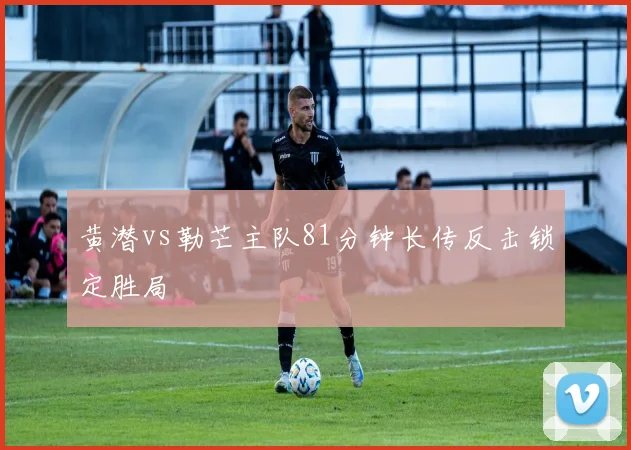 黄潜vs勒芒主队81分钟长传反击锁定胜局