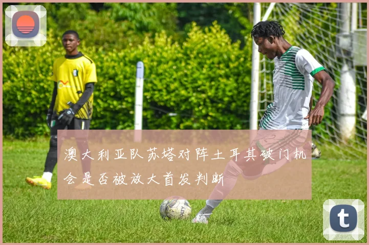 澳大利亚队苏塔对阵土耳其破门机会是否被放大首发判断